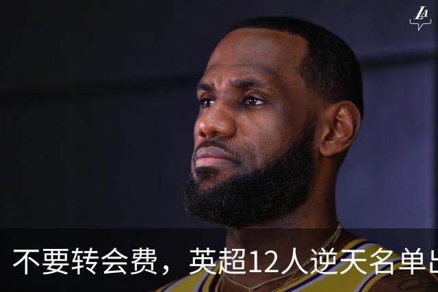 不要转会费，英超12人逆天名单出炉，全是世界级球星遭俱乐部疯抢